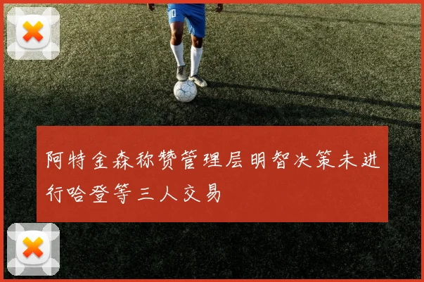 阿特金森称赞管理层明智决策未进行哈登等三人交易