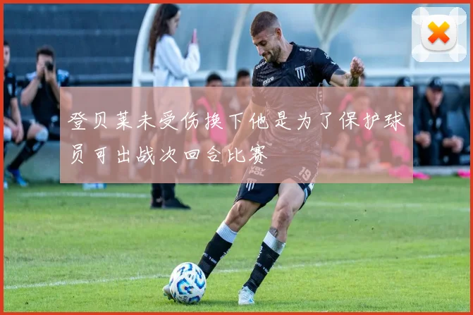 登贝莱未受伤换下他是为了保护球员可出战次回合比赛