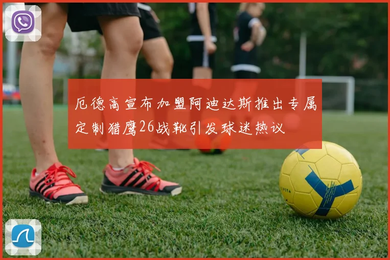 厄德高宣布加盟阿迪达斯推出专属定制猎鹰26战靴引发球迷热议