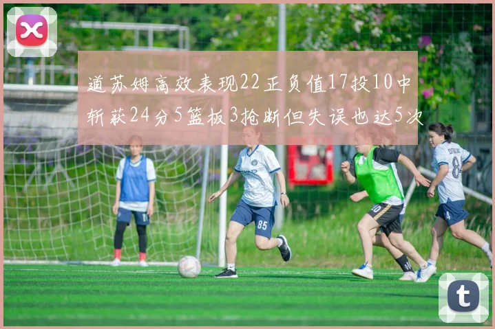 道苏姆高效表现22正负值17投10中斩获24分5篮板3抢断但失误也达5次