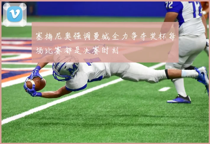 塞梅尼奥强调曼城全力争夺奖杯每场比赛都是决赛时刻