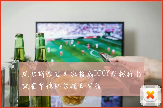 皮尔斯预言文班将成DPOY新标杆打破霍华德纪录指日可待