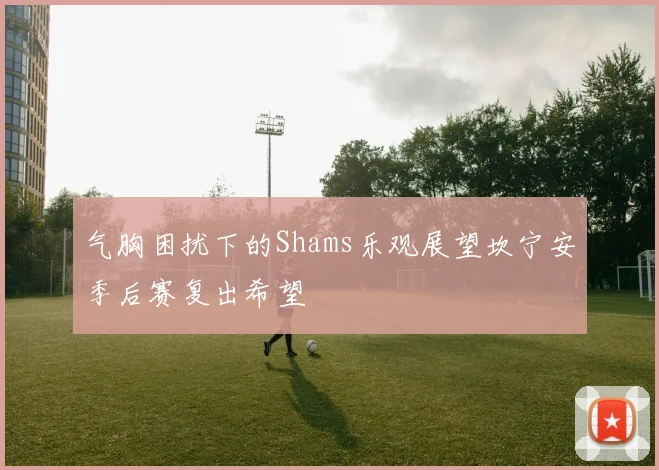 气胸困扰下的Shams乐观展望坎宁安季后赛复出希望