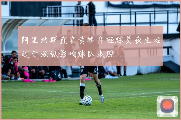 阿里纳斯直言黄蜂年轻球员夜生活过于放纵影响球队表现