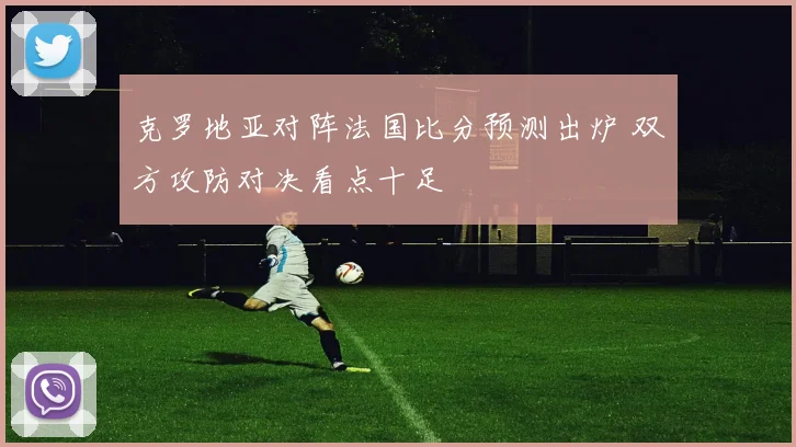 克罗地亚对阵法国比分预测出炉 双方攻防对决看点十足