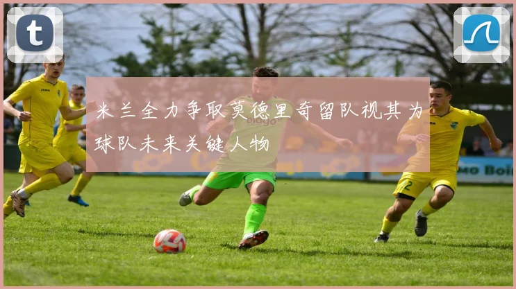 米兰全力争取莫德里奇留队视其为球队未来关键人物