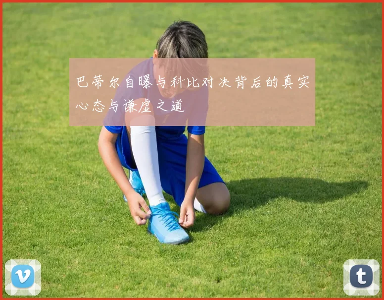 巴蒂尔自曝与科比对决背后的真实心态与谦虚之道