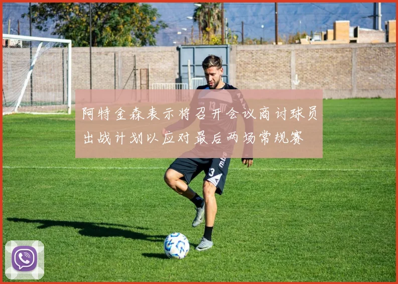 阿特金森表示将召开会议商讨球员出战计划以应对最后两场常规赛