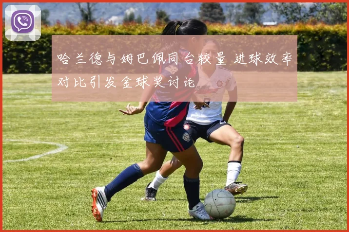 哈兰德与姆巴佩同台较量 进球效率对比引发金球奖讨论