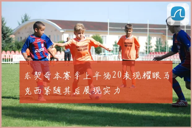 东契奇本赛季上半场20表现耀眼马克西紧随其后展现实力