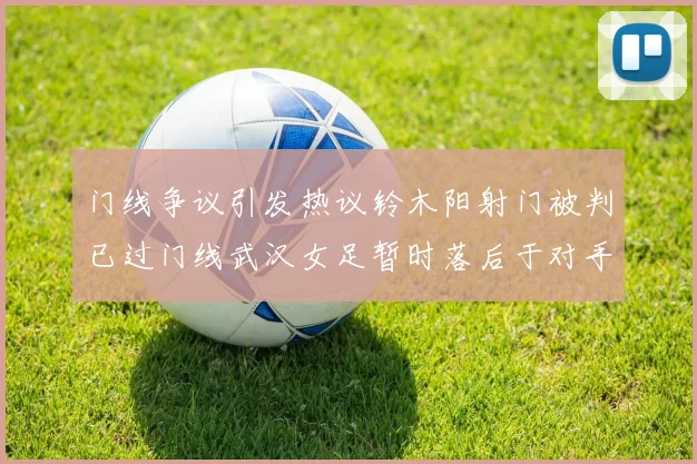 门线争议引发热议铃木阳射门被判已过门线武汉女足暂时落后于对手