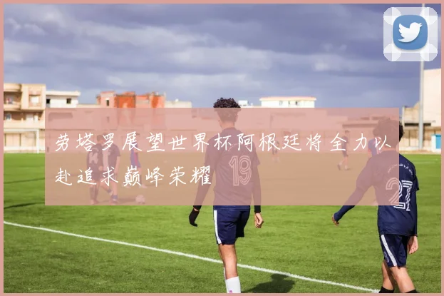 劳塔罗展望世界杯阿根廷将全力以赴追求巅峰荣耀