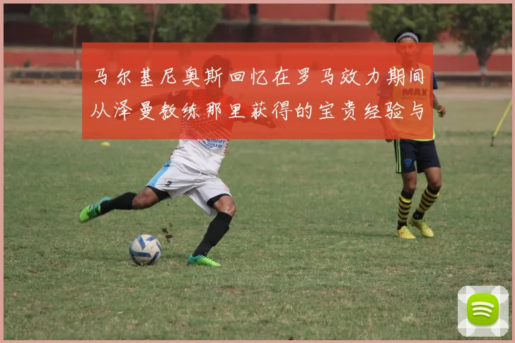 马尔基尼奥斯回忆在罗马效力期间从泽曼教练那里获得的宝贵经验与成长