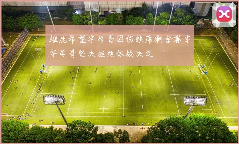 雄鹿希望字母哥因伤缺席剩余赛季字母哥坚决拒绝休战决定