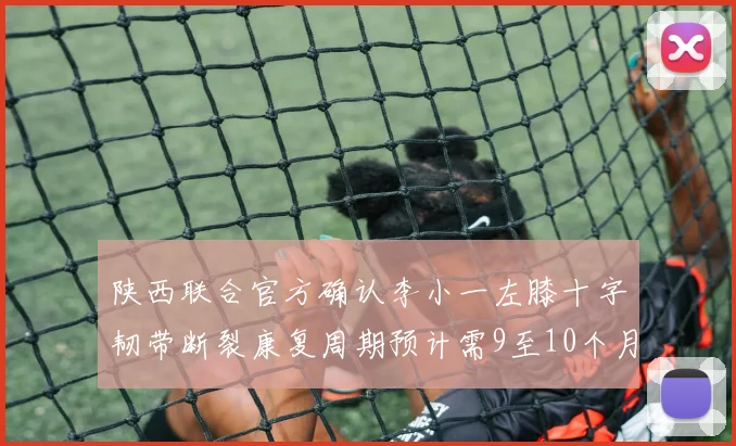 陕西联合官方确认李小一左膝十字韧带断裂康复周期预计需9至10个月
